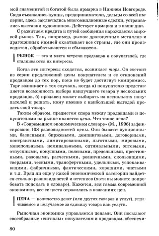 мой знаменитой и богатой была ярмарка в Нижнем Новгороде.
Сюда съезжались купцы, предприниматели, дельцы со всей им­
перии, здесь заключались многомиллионные сделки, устраива­
лись выставки художников. Действует ярмарка и в наши дни.
С развитием кредита и путей сообщения нарождается миро­
вой рынок. Так, например, рынок драгоценных металлов и
драгоценных камней охватывает все страны, где они произ­
водятся, обрабатываются и сбываются.
РЫНОК — это и место встречи продавцов и покупателей, где
сталкиваются их интересы.
Когда эти интересы сходятся, возникает торг. Он состоит
из серии предложений цены покупателем и ее отклонений
продавцом до тех пор, пока не будет достигнут компромисс.
Торг возникает в тех случаях, когда а) покупателю представ­
ляется возможность выбора наилучшего товара у нескольких
продавцов, б) продавец может выбирать из нескольких поку­
пателей и решать, кому именно с наибольшей выгодой про­
дать свой товар.
Таким образом, предметом спора между продавцами и по­
купателями на рынке является цена. Что такое цена?
В «Современном экономическом словаре» (М., 1996) зафик­
сировано 108 разновидностей цены. Они бывают аукционны­
ми, базисными, биржевыми, демпинговыми, договорными,
контрактными, лимитированными, льготными, мировыми,
монопольными, номинальными, оптимальными, оптовыми,
отпускными, покупными, поясными, предельными, престиж­
ными, разовыми, расчетными, розничными, скользящими,
твердыми, тесными, трансфертными, удельными, успокаива­
ющими, фабричными, фактическими, хорошими, чистыми
и т.д. Вряд ли еще у какой экономической категории найдет­
ся столько разновидностей и оттенков (хотя вы можете попро­
бовать поискать в словаре). Кажется, вся гамма современной
экономики, все ее цвета отразились в названиях цен.
ЦЕНА — количество денег (или других товаров и услуг), упла­
чиваемое и получаемое за единицу товара или услуги.
Рыночная экономика управляется ценами. Они посылают
своеобразные «сигналы» покупателям и продавцам, обеспечи­
80
 
