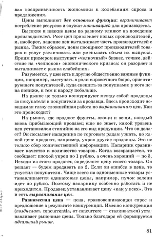 вая восприимчивость экономики к колебаниям спроса и
предложения.
Цены выполняют две основные функции: ограничивают
потребление ресурсов и служат мотивацией для производства.
Высокие и низкие цены по-разному влияют на поведение
производителей. Рост цен привлекает новых производителей,
и, наоборот, падение цен выталкивает часть производителей с
рынка. Таким образом, цены поощряют производителей това­
ров и услуг увеличивать или уменьшать объем их выпуска.
Ярким примером выступает «челночный» бизнес, точнее, дей­
ствие на «челноков» экономического кризиса: он разоряет и
выталкивает с рынка слабейших.
Разумеется, у цен есть и другие общественно важные функ­
ции, например, выступать в роли справочного бюро, ориенти­
рующего покупателей, куда спешить за покупками: у кого це­
на пониже, к тем и народу побольше.
На рынке не только конкурируют между собой продавцы
за покупателя и покупатели за продавца. Здесь происходит не­
видимая глазу сложнейшая работа по выравниванию цен. Как
это происходит?
На рынке, где продают фрукты, овощи и вещи, каждый
вновь прибывающий продавец еще не знает, какой уровень
цен установился стихийно на его вид продукции. Что он дела­
ет? Он посылает напарника по торговым рядам узнать, по ка­
кой цене продают, например, укроп другие продавцы. Это не
только сбор количественной информации. Напарник сравни­
вает качество и количество товаров. Когда возвращается, то
сообщает: плохой укроп по 1 рублю, а очень хороший — по 3.
Исходя из этого продавец определяет цену своего товара. Он
решает — будем продавать по 2. Если он ошибся в цене, то
упустил покупателя. Чаще всего на одноименные товары ус­
танавливаются одинаковые цены, например, пучок зелени
идет по рублю. Поэтому напарнику особенно работать и не
приходится. Продавец устанавливает цену «как у всех». Это
и есть выравнивание цен.
Равновесная цена — цена, уравновешивающая спрос и
предложение в результате конкуренции. Именно конкуренция
(позднелат. concurrentia, от concurrere — сталкиваться) уста­
навливает рыночные цены. Только благодаря ей формируется
идеальный рынок.
81
 