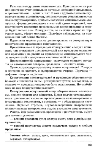 Разница между ними незначительна. При олигополии ры­
нок контролируют несколько крупных компании-продавцов,
а при монополии — один гигант. В том и другом случае конку­
ренты с рынка выживаются, цены на товары устанавливаются
по своему усмотрению, прибыль получают максимальную. До­
пустим, фирма договорилась с местной администрацией, что
обслуживать население мороженым во время праздника горо­
да будет только она. Конкурентов, не имеющих право на тор­
говлю здесь, уберет милиция. Подобное наблюдалось на пра­
здновании 850-летия Москвы.
Идеальная модель рынка ориентирована на совершенную
конкуренцию продавцов и покупателей.
Применительно к продавцам конкуренцию следует пони­
мать как состязание производителей или продавцов одинако­
вой продукции на рынке за привлечение максимального чис­
ла покупателей и получение максимальной выгоды.
Производителей конкуренция вынуждает снижать затра­
ты на изготовление товаров, продавцов — снижать цены.
Хуже, когда существует конкуренция покупателей. Товаров
в магазине не хватает, и выстраиваются очереди. Причина —
дефицит товаров на рынке.
Конкуренция производителей и продавцов оборачивается
благом: снижаются цены, усовершенствуется технология, а
главное — продавцы стараются быть вежливыми. Но слабей­
ших из них конкуренция разоряет.
Конкуренция покупателей чаще оборачивается несчасть­
ем, нежели благом для общества. Цены подчас устанавлива­
ются произвольно высокие, производители не заинтересованы
в улучшении технологии, а продавцы — в обслуживании насе­
ления. Нервные стрессы, неудовлетворенные потребности
влияют на ваше настроение и подчас ухудшают самочувствие.
Рынок, как совокупность продавцов и покупателей, имеет
два важных условия:
— всякий продавец будет охотно иметь дело с любым по­
купателем,
— всякий покупатель может заключать сделку с любым
продавцом.
Понятия: обмен, рынок, цена, выравнивание цен, монополия,
дефицит, конкуренция.
83
 