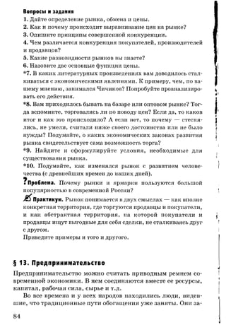 Вопросы и задания
1. Дайте определение рынка, обмена и цены.
2. Как и почему происходит выравнивание цен на рынке?
3. Опишите принципы совершенной конкуренции.
4. Чем различается конкуренция покупателей, производителей
и продавцов?
5. Какие разновидности рынков вы знаете?
6. Назовите две основные функции цены.
*7. В каких литературных произведениях вам доводилось стал­
киваться с экономическими явлениями. К примеру, чем, по ва­
шему мнению, занимался Чичиков? Попробуйте проанализиро­
вать его действия.
*8. Вам приходилось бывать на базаре или оптовом рынке? Тог­
да вспомните, торговались ли по поводу цен? Если да, то каков
итог и как это происходило? А если нет, то почему — стесня­
лись, не умели, считали ниже своего достоинства или не было
нужды? Подумайте, о каких экономических законах развития
рынка свидетельствует сама возможность торга?
*9. Найдите и сформулируйте условия, необходимые для
существования рынка.
* 10. Подумайте, как изменялся рынок с развитием челове­
чества (с древнейших времен до наших дней).
ч
яПроблема. Почему рынки и ярмарки пользуются большой
популярностью в современной России?
Практикум. Рынок понимается в двух смыслах — как вполне
конкретная территория, где торгуются продавцы и покупатели,
и как абстрактная территория, на которой покупатели и
продавцы ищут выгодные для себя сделки, не сталкиваясь друг
с другом.
Приведите примеры и того и другого.
§ 13. Предпринимательство
Предпринимательство можно считать приводным ремнем со­
временной экономики. В нем соединяются вместе ее ресурсы,
капитал, рабочая сила, сырье и т.д.
Во все времена и у всех народов находились люди, видев­
шие, что традиционные пути обогащения уже заняты. Они за­
84
 