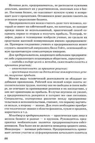 Начиная дело, предприниматель, не располагая нужными
деньгами, занимает их у родственников, знакомых или в бан­
ке. Поставив бизнес, он скапливает нужную сумму и возвра­
щает долг с процентами. Оставшихся денег должно хватить на
успешное продолжение бизнеса.
Предпринимателем можно считать даже того человека, ко­
торый не имеет ни собственной идеи, ни капитала, но находит
прежде никем не использованный, практический способ со­
единить первое со вторым и получить прибыль. Телеграф, те­
лефон, радио и телевидение изобрели ученые, но сделали их
средствами массовой коммуникации именно предпринимате­
ли. Примером соединения ученого и предпринимателя может
служить знаменитый американец Билл Гейтс, основавший са­
мую процветающую компьютерную империю.
Для предпринимателя, владеющего небольшим предприяти­
ем либо управляющего акционерным обществом, характерно:
— свобода в выборе целей и методов, самостоятельность в
принятии решений;
— ответственность за принятое решение;
— ориентация только на достижение коммерческого успе­
ха, получение прибыли.
Многие виды человеческой деятельности не обладают по­
добными признаками. Рабочий или мелкий клерк заняты ис­
полнительским трудом, поэтому они не свободны в своем выбо­
ре, не отвечают за принимаемые решения и их последствия, у
них нет ориентации на прибыль. В случае неуспеха их уволят,
а предприниматель разорится и потеряет все свое состояние.
Специалисты, подчеркивая различие между предпринима­
тельством и исполнительством, считают, что первому научить­
ся нельзя, а второму — можно. Для этого необходимо приобре­
сти технические знания в области финансов, купли и продажи,
маркетинга и т.д.
Менеджер и предприниматель — практически одно лицо в
мелком бизнесе и разные — в крупном. Руководитель пред­
приятия необязательно является предпринимателем-собст-
венником. Тем более им не является менеджер среднего звена.
Менеджеры — наемные работники. Предприниматель прини­
мает личное участие в: а) формировании начального капитала
86
 