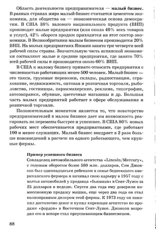 Область деятельности предпринимателя — малый бизнес.
В разных странах мира малый бизнес считается цементом эко­
номики, для общества он — экономическая основа демокра­
тии. В США 38% валового национального продукта (ВНП)
производят малые предприятия (или около 40% всех товаров
и услуг), 42% оборота продаж приходится на этот сектор эко­
номики. В Великобритании малым бизнесом производится 20%
ВНП. На малых предприятиях Японии занято три четверти всей
рабочей силы страны. Значительную часть испанской экономи­
ки составляют малые и средние предприятия, где занято 70%
всей рабочей силы и производится около 60% ВНП.
В США к малому бизнесу принято относить предприятия с
численностью работающих менее 500 человек. Малый бизнес —
это такси, грузовые перевозки, склады, радиостанции, стра­
хование, недвижимость, оптовая и розничная торговля, рыбо­
ловство, гостиницы, парикмахерские, реклама, типографии,
автозаправки, обувные, цветочные магазины и др. Большая
часть малых предприятий работает в сфере обслуживания и
розничной торговли.
Положительным моментом является то, что новаторство
предпринимателей в малом бизнесе дает им возможность реа­
гировать на перемены быстрее и успешнее. В США 80% новых
рабочих мест обеспечивается предприятиями, где работают
100 и менее служащих. Малый бизнес внедряет в 2 раза боль­
ше нововведений в расчете на одного работающего, чем круп­
ные фирмы.
Пример успешного бизнеса
Совладелец автомобильного агентства «Lincoln/Mercury»,
с годовым оборотом более 580 млн. долларов, Сэм Джон­
сон был одиннадцатым ребенком в семье беднеющего аме­
риканского фермера и начинал свою карьеру в 1957 году с
мытья автомобилей у продавца «бьюиков» в Сент-Луисе за
25 долларов в неделю. Спустя два года ему доверили ко­
миссионную продажу машин, еще через два года он стал
полноправным дилером этой фирмы. К 1973 году он нако­
пил достаточно денег и купил хиреющее агентство по про­
даже «фордов» в Восточном Сент-Луисе. Джонсон возро­
дил его и вскоре стал преуспевающим бизнесменом.
88
 