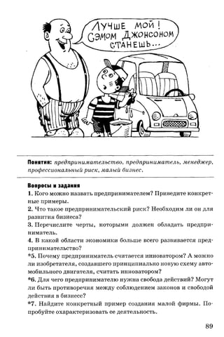 Понятия: предпринимательство, предприниматель, менеджер,
профессиональный риск, малый бизнес.
Вопросы и задания
1. Кого можно назвать предпринимателем? Приведите конкрет­
ные примеры.
2. Что такое предпринимательский риск? Необходим ли он для
развития бизнеса?
3. Перечислите черты, которыми должен обладать предпри­
ниматель.
4. В какой области экономики больше всего развивается пред­
принимательство?
*5. Почему предприниматель считается инноватором? А можно
ли изобретателя, создавшего принципиально новую схему авто­
мобильного двигателя, считать инноватором?
*6. Для чего предпринимателю нужна свобода действий? Могут
ли быть противоречия между соблюдением законов и свободой
действия в бизнесе?
*7. Найдите конкретный пример создания малой фирмы. По­
пробуйте охарактеризовать ее деятельность.
89
 
