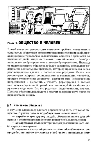 Г л а в а 1. ОБЩЕСТВО И ЧЕЛОВЕК
В этой главе мы рассмотрим комплекс проблем, связанных с
сущностью общества и его взаимоотношением с природой, про­
анализируем типологию человеческих обществ с древности до
нынешних дней, выделив главные типы общества — доиндус-
триалъное, индустриальное и постиндустриальное. Переход
от менее развитого общества к более развитому составляет со­
держание социального прогресса, который проявляется через
революционные сдвиги и постепенные реформы. Затем мы
рассмотрим вопросы социализации и воспитания человека,
процесс становления личности, разберем мир человеческих
потребностей и желаний. Личность формируется в тесном
контакте с социальной средой, составляющей ближайшее ок­
ружение индивида. Это его родители, родственники, друзья.
Процесс общения людей друг с другом завершит круг проблем
первой главы книги.
§ 1. Что такое общество
В науке не сложилось единого определения того, что такое об­
щество. В узком смысле под обществом надо понимать:
— определенную группу людей, объединившихся для об­
щения и совместного выполнения какой-либо деятельности;
— конкретный этап в историческом развитии какого-ли­
бо народа или страны.
В широком смысле общество — это обособившаяся от
природы, но тесно связанная с ней часть материального
9
 