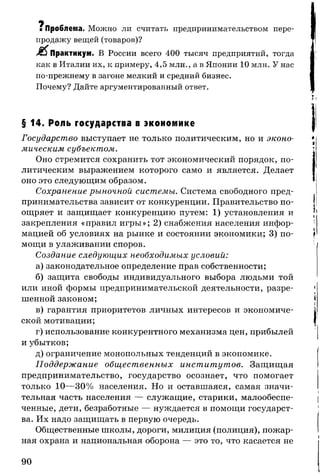 щ
* Проблема. Можно ли считать предпринимательством пере­
продажу вещей (товаров)?
Практикум. В России всего 400 тысяч предприятий, тогда
как в Италии их, к примеру, 4,5 млн., а в Японии 10 млн. У нас
по-прежнему в загоне мелкий и средний бизнес.
Почему? Дайте аргументированный ответ.
§ 14. Роль государства в экономике
Государство выступает не только политическим, но и эконо­
мическим субъектом.
Оно стремится сохранить тот экономический порядок, по­
литическим выражением которого само и является. Делает
оно это следующим образом.
Сохранение рыночной системы. Система свободного пред­
принимательства зависит от конкуренции. Правительство по­
ощряет и защищает конкуренцию путем: 1) установления и
закрепления «правил игры»; 2) снабжения населения инфор­
мацией об условиях на рынке и состоянии экономики; 3) по­
мощи в улаживании споров.
Создание следующих необходимых условий:
а) законодательное определение прав собственности;
б) защита свободы индивидуального выбора людьми той
или иной формы предпринимательской деятельности, разре­
шенной законом;
в) гарантия приоритетов личных интересов и экономиче­
ской мотивации;
г) использование конкурентного механизма цен, прибылей
и убытков;
д) ограничение монопольных тенденций в экономике.
Поддержание общественных институтов. Защищая
предпринимательство, государство осознает, что помогает
только 10—30% населения. Но и оставшаяся, самая значи­
тельная часть населения — служащие, старики, малообеспе­
ченные, дети, безработные — нуждается в помощи государст­
ва. Их надо защищать в первую очередь.
Общественные школы, дороги, милиция (полиция), пожар­
ная охрана и национальная оборона — это то, что касается не
90
 