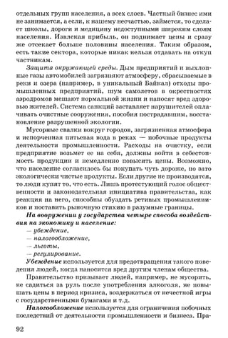 отдельных групп населения, а всех слоев. Частный бизнес ими
не занимается, а если, к нашему несчастью, займется, то сдела­
ет школы, дороги и медицину недоступными широким слоям
населения. Извлекая прибыль, он поднимает цены и сразу
же отсекает больше половины населения. Таким образом,
есть такие сектора, которые никак нельзя отдавать на откуп
частникам.
Защита окружающей среды. Дым предприятий и выхлоп­
ные газы автомобилей загрязняют атмосферу, сбрасываемые в
реки и озера (например, в уникальный Байкал) отходы про­
мышленных предприятий, шум самолетов в окрестностях
аэродромов мешают нормальной жизни и наносят вред здоро­
вью жителей. Система санкций заставляет нарушителей опла­
чивать очистные сооружения, пособия пострадавшим, восста­
новление разрушенной экологии.
Мусорные свалки вокруг городов, загрязненная атмосфера
и испорченная питьевая вода в реках — побочные продукты
деятельности промышленности. Расходы на очистку, если
предприятие возьмет ее на себя, должны войти в себестои­
мость продукции и немедленно повысить цены. Возможно,
что население согласилось бы покупать чуть дороже, но зато
экологически чистые продукты. Если другие не производятся,
то люди купят то, что есть. Лишь протестующий голос общест­
венности и законодательная инициатива правительства, как
реакция на него, способны обуздать ретивых промышленни­
ков и поставить рыночную стихию в разумные границы.
На вооружении у государства четыре способа воздейст­
вия на экономику и население:
— убеждение,
— налогообложение,
— льготы,
—регулирование.
Убеждение используется для предотвращения такого пове­
дения людей, когда наносится вред другим членам общества.
Правительство призывает людей, например, не мусорить,
не садиться за руль после употребления алкоголя, не повы­
шать цены в период кризиса, воздержаться от нечестной игры
с государственными бумагами и т.д.
Налогообложение используется для ограничения побочных
последствий от деятельности промышленности и бизнеса. Пра­
92
 