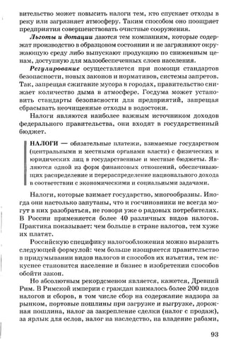 вительство может повысить налоги тем, кто спускает отходы в
реку или загрязняет атмосферу. Таким способом оно поощряет
предприятия совершенствовать очистные сооружения.
Льготы и дотации даются тем компаниям, которые содер­
жат производство в образцовом состоянии и не загрязняют окру­
жающую среду либо выпускают продукцию по сниженным це­
нам, доступную для малообеспеченных слоев населения.
Регулирование осуществляется при помощи стандартов
безопасности, новых законов и нормативов, системы запретов.
Так, запрещая сжигание мусора в городах, правительство сни­
жает количество дыма в атмосфере. Госдума может устано­
вить стандарты безопасности для предприятий, запрещая
сбрасывать неочищенные отходы в водостоки.
Налоги являются наиболее важным источником доходов
федерального правительства, они входят в государственный
бюджет.
НАЛОГИ — обязательные платежи, взимаемые государством
(центральными и местными органами власти) с физических и
юридических лиц в государственные и местные бюджеты. Яв­
ляются одной из форм финансовых отношений, обеспечиваю­
щих распределение и перераспределение национального дохода
в соответствии с экономическими и социальными задачами.
Налоги, которые взимает государство, многообразны. Ино­
гда они настолько запутаны, что и госчиновники не всегда мо­
гут в них разобраться, не говоря уже о рядовых потребителях.
В России применяется более 40 различных видов налогов.
Практика показывает: чем больше в стране налогов, тем хуже
их платят.
Российскую специфику налогообложения можно выразить
следующей формулой: чем больше изощряется правительство
в придумывании видов налогов и способов их изъятия, тем ис­
куснее становится население и бизнес в изобретении способов
обойти закон.
Но абсолютным рекордсменом является, кажется, Древний
Рим. В Римской империи с граждан взималось более 200 видов
налогов и сборов, в том числе сбор на содержание надзора за
рынком, портовые пошлины при загрузке и выгрузке, дорож­
ная пошлина, налог за закрепление сделки (налог с продаж),
за ярлык для ослов, налог на наследство, на владение рабами,
93
 