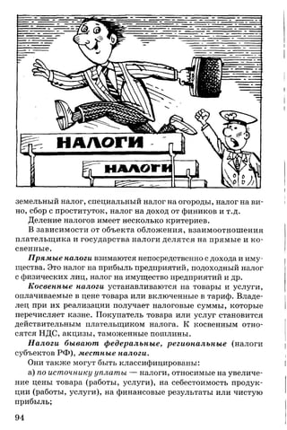 земельный налог, специальный налог на огороды, налог на ви­
но, сбор с проституток, налог на доход от фиников и т.д.
Деление налогов имеет несколько критериев.
В зависимости от объекта обложения, взаимоотношения
плательщика и государства налоги делятся на прямые и ко­
свенные.
Прямые налоги взимаются непосредственно с дохода и иму­
щества. Это налог на прибыль предприятий, подоходный налог
с физических лиц, налог на имущество предприятий и др.
Косвенные налоги устанавливаются на товары и услуги,
оплачиваемые в цене товара или включенные в тариф. Владе­
лец при их реализации получает налоговые суммы, которые
перечисляет казне. Покупатель товара или услуг становится
действительным плательщиком налога. К косвенным отно­
сятся НДС, акцизы, таможенные пошлины.
Налоги бывают федеральные, региональные (налоги
субъектов РФ), местные налоги.
Они также могут быть классифицированы:
а) по источнику уплаты — налоги, относимые на увеличе­
ние цены товара (работы, услуги), на себестоимость продук­
ции (работы, услуги), на финансовые результаты или чистую
прибыль;
94
 