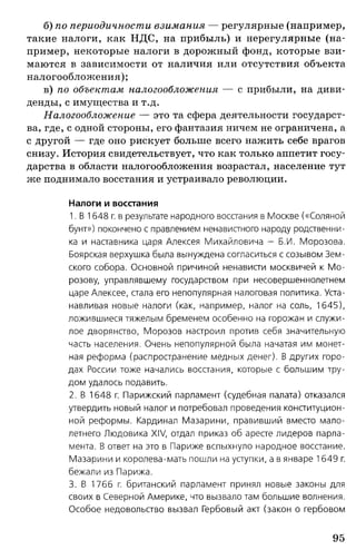 б) по периодичности взимания — регулярные (например,
такие налоги, как НДС, на прибыль) и нерегулярные (на­
пример, некоторые налоги в дорожный фонд, которые взи­
маются в зависимости от наличия или отсутствия объекта
налогообложения);
в) по объектам налогообложения — с прибыли, на диви­
денды, с имущества и т.д.
Налогообложение — это та сфера деятельности государст­
ва, где, с одной стороны, его фантазия ничем не ограничена, а
с другой — где оно рискует больше всего нажить себе врагов
снизу. История свидетельствует, что как только аппетит госу­
дарства в области налогообложения возрастал, население тут
же поднимало восстания и устраивало революции.
Налоги и восстания
1. В 1648 г. в результате народного восстания в Москве («Соляной
бунт») покончено с правлением ненавистного народу родственни­
ка и наставника царя Алексея Михайловича - Б.И. Морозова.
Боярская верхушка была вынуждена согласиться с созывом Зем­
ского собора. Основной причиной ненависти москвичей к М о ­
розову, управлявшему государством при несовершеннолетнем
царе Алексее, стала его непопулярная налоговая политика. Уста­
навливая новые налоги (как, например, налог на соль, 1645),
ложившиеся тяжелым бременем особенно на горожан и служи­
лое дворянство, Морозов настроил против себя значительную
часть населения. Очень непопулярной была начатая им монет­
ная реформа (распространение медных денег). В других горо­
дах России тоже начались восстания, которые с большим тру­
дом удалось подавить.
2. В 1648 г. Парижский парламент (судебная палата) отказался
утвердить новый налог и потребовал проведения конституцион­
ной реформы. Кардинал Мазарини, правивший вместо мало­
летнего Людовика XIV, отдал приказ об аресте лидеров парла­
мента. В ответ на это в Париже вспыхнуло народное восстание.
Мазарини и королева-мать пошли на уступки, а в январе 1649 г.
бежали из Парижа.
3. В 1766 г. британский парламент принял новые законы для
своих в Северной Америке, что вызвало там большие волнения.
Особое недовольство вызвал Гербовый акт (закон о гербовом
95
 