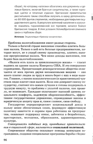 сборе), по которому налогами облагались все документы и де­
ловые бумаги, включая брачные свидетельства, а также торго­
вые сделки и печатные издания. Британское правительство
рассчитывало таким способом получить в казну дополнитель­
но 60 ООО фунтов стерлингов, необходимых для покрытия госу­
дарственного долга. В результате волнений населения в колони­
ях оказалась парализованной вся торговля; начался бойкот
британских товаров. В этих условиях Великобритания отменила
закон о гербовом сборе.
Источник: Энциклопедия «Хроника человечества».
Проблема налогообложения имеет разные стороны.
Только в богатой стране население способно платить боль­
шие налоги. Только в ней есть богатые предприниматели, ко­
торые могут, не в ущерб своему производству, платить высо­
кие прогрессивные налоги. Чем ниже доходы населения, тем
беднее база налогообложения.
«Налоги есть плата за цивилизованную жизнь» — гласит
надпись на здании палаты Конгресса США. И это совершенно
справедливо. Процветающее демократическое общество отли­
чается от всех прочих двумя несомненными вещами — оно
много платит людям за труд и много берет с них в виде нало­
гов. Главное, с каким психологическим (и нравственным) чув­
ством люди платят свои налоги. Если они доверяют своему го­
сударству, считают его самым лучшим и готовы поддержать в
трудную минуту, то проблемы с уплатой налогов, как прави­
ло, не возникает. Граждане оплачивают высокий уровень со­
циального комфорта, надежную обороноспособность, эффек­
тивное государственное управление, справедливые законы и
юридическую защиту прав и, самое главное, свою свободу.
Государство перераспределяет национальный доход в
пользу менее обеспеченных слоев, формирует эффективную
политику занятости и охраны прав работника на предприя­
тии, оказывает поддержку семье, заботится о безработных,
престарелых, молодежи, образовании, здравоохранении,
культуре.
Совокупность подобных мер, проводимых правительст­
вом в социальной сфере, называется социальной политикой.
Современное общество оказывает помощь неимущим со­
гражданам, создавая специальные программы борьбы с бедно­
96
 