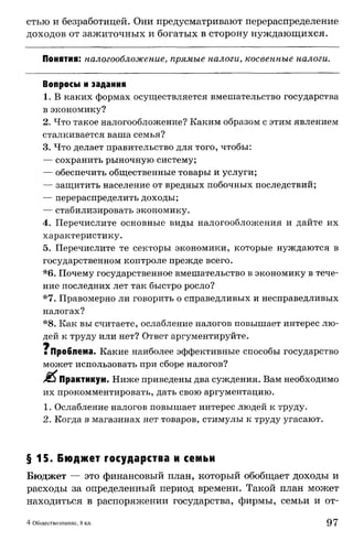 стью и безработицей. Они предусматривают перераспределение
доходов от зажиточных и богатых в сторону нуждающихся.
Понятия: налогообложение, прямые налоги, косвенные налоги.
Вопросы и задания
1. В каких формах осуществляется вмешательство государства
в экономику?
2. Что такое налогообложение? Каким образом с этим явлением
сталкивается ваша семья?
3. Что делает правительство для того, чтобы:
— сохранить рыночную систему;
— обеспечить общественные товары и услуги;
— защитить население от вредных побочных последствий;
— перераспределить доходы;
— стабилизировать экономику.
4. Перечислите основные виды налогообложения и дайте их
характеристику.
5. Перечислите те секторы экономики, которые нуждаются в
государственном контроле прежде всего.
*6. Почему государственное вмешательство в экономику в тече­
ние последних лет так быстро росло?
*7. Правомерно ли говорить о справедливых и несправедливых
налогах?
*8. Как вы считаете, ослабление налогов повышает интерес лю­
дей к труду или нет? Ответ аргументируйте.
■ Проблема. Какие наиболее эффективные способы государство
может использовать при сборе налогов?
J&1 Практикум. Ниже приведены два суждения. Вам необходимо
их прокомментировать, дать свою аргументацию.
1. Ослабление налогов повышает интерес людей к труду.
2. Когда в магазинах нет товаров, стимулы к труду угасают.
§ 1 5 . Бюджет государства и семьи
Бюджет — это финансовый план, который обобщает доходы и
расходы за определенный период времени. Такой план может
находиться в распоряжении государства, фирмы, семьи и от-
4 Обществознание, 8 кл. 97
 