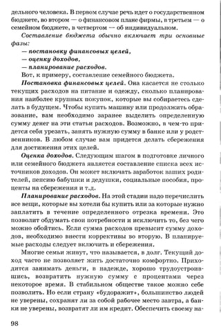 дельного человека. В первом случае речь идет о государственном
бюджете, во втором — о финансовом плане фирмы, в третьем — о
семейном бюджете, в четвертом — об индивидуальном.
Составление бюджета обычно включает три основные
фазы:
— постановку финансовых целей,
— оценку доходов,
— планирование расходов.
Вот, к примеру, составление семейного бюджета.
Постановка финансовых целей. Она касается не столько
текущих расходов на питание и одежду, сколько планирова­
ния наиболее крупных покупок, которые вы собираетесь сде­
лать в будущем. Чтобы купить машину или продолжить обра­
зование, вам необходимо заранее выделить определенную
сумму денег на эти статьи расходов. Возможно, в чем-то при­
дется себя урезать, занять нужную сумму в банке или у родст­
венников. В любом случае вам придется делать сбережения
для достижения этих целей.
Оценка доходов. Следующим шагом в подготовке личного
или семейного бюджета является составление списка всех ис­
точников доходов. Он может включать заработок ваших роди­
телей, пенсию бабушки и дедушки, социальные пособия, про­
центы на сбережения и т.д.
Планирование расходов. На этой стадии надо перечислить
все вещи, которые вы хотели бы купить или за которые нужно
заплатить в течение определенного отрезка времени. Это
позволит обдумать свои потребности и исключить то, без чего
можно обойтись. Если сумма расходов превысит сумму дохо­
дов, необходимо внести коррективы во вторую. В планируе­
мые расходы следует включить и сбережения.
Многие семьи живут, что называется, в долг. Текущий до­
ход часто не позволяет жить достаточно комфортно. Прихо­
дится занимать деньги, в надежде, хорошо трудоустроив­
шись, возвратить нужную сумму с процентами через
некоторое время. В стабильном обществе такое можно себе
позволить. Но если страну «будоражит», большинство людей
не уверены, сохранят ли за собой рабочее место завтра, а бан­
ки не уверены, возвратят ли им кредит. Обеспечить своему на­
98
 