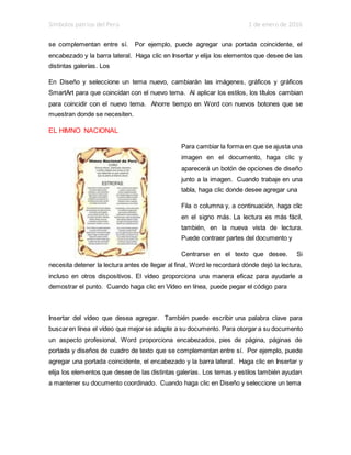 Símbolos patrios del Perú 1 de enero de 2016
se complementan entre sí. Por ejemplo, puede agregar una portada coincidente, el
encabezado y la barra lateral. Haga clic en Insertar y elija los elementos que desee de las
distintas galerías. Los
En Diseño y seleccione un tema nuevo, cambiarán las imágenes, gráficos y gráficos
SmartArt para que coincidan con el nuevo tema. Al aplicar los estilos, los títulos cambian
para coincidir con el nuevo tema. Ahorre tiempo en Word con nuevos botones que se
muestran donde se necesiten.
EL HIMNO NACIONAL
Para cambiar la forma en que se ajusta una
imagen en el documento, haga clic y
aparecerá un botón de opciones de diseño
junto a la imagen. Cuando trabaje en una
tabla, haga clic donde desee agregar una
Fila o columna y, a continuación, haga clic
en el signo más. La lectura es más fácil,
también, en la nueva vista de lectura.
Puede contraer partes del documento y
Centrarse en el texto que desee. Si
necesita detener la lectura antes de llegar al final, Word le recordará dónde dejó la lectura,
incluso en otros dispositivos. El vídeo proporciona una manera eficaz para ayudarle a
demostrar el punto. Cuando haga clic en Vídeo en línea, puede pegar el código para
Insertar del vídeo que desea agregar. También puede escribir una palabra clave para
buscaren línea el vídeo que mejor se adapte a su documento. Para otorgar a su documento
un aspecto profesional, Word proporciona encabezados, pies de página, páginas de
portada y diseños de cuadro de texto que se complementan entre sí. Por ejemplo, puede
agregar una portada coincidente, el encabezado y la barra lateral. Haga clic en Insertar y
elija los elementos que desee de las distintas galerías. Los temas y estilos también ayudan
a mantener su documento coordinado. Cuando haga clic en Diseño y seleccione un tema
 