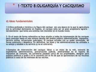 d) Ideas fundamentales
1-Crítica profunda e incisiva a la figura del cacique (en una época en la que la agricultura
era la actividad dominante en España, el cacique solía ser un gran propietario agrario –
terrateniente- que tenía una extensa red clientelar en el mundo rural).
2- En el texto de forma reiterativa se hace alusión a todos los tejemanejes de los caciques
para controlar hasta el más mínimo detalle del ámbito público (administración, impuestos,
servicio militar, actuaciones judiciales). El cacique actuaba con un poder omnímodo, de
forma arbitraria y despótica. En definitiva, las leyes y las administraciones las utilizaba a
su antojo y estaban a su servicio (y no al contrario).
3-Ejemplos de intervención del cacique: librar a un mozo de la mili, extravío de
expedientes administrativos, prevaricación judicial, arbitrariedad en el reparto de
impuestos de consumo, las carreteras pasaban cerca de sus propiedades, designar para
puestos políticos a quién a él le convenía con el fin de que se aprovechara de los recursos
públicos a costa de los intereses de los vecinos.
* 1-TEXTO 8:OLIGARQUÍA Y CACIQUISMO
 