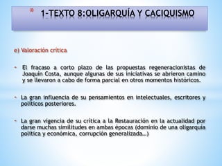 e) Valoración crítica
- El fracaso a corto plazo de las propuestas regeneracionistas de
Joaquín Costa, aunque algunas de sus iniciativas se abrieron camino
y se llevaron a cabo de forma parcial en otros momentos históricos.
- La gran influencia de su pensamientos en intelectuales, escritores y
políticos posteriores.
- La gran vigencia de su crítica a la Restauración en la actualidad por
darse muchas similitudes en ambas épocas (dominio de una oligarquía
política y económica, corrupción generalizada…)
* 1-TEXTO 8:OLIGARQUÍA Y CACIQUISMO
 