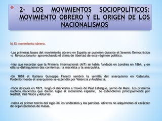 * 2- LOS MOVIMIENTOS SOCIOPOLÍTICOS:
MOVIMIENTO OBRERO Y EL ORIGEN DE LOS
NACIONALISMOS
b) El movimiento obrero.
-Las primeras bases del movimiento obrero en España se pusieron durante el Sexenio Democrático
-o Revolucionario- aprovechando el clima de libertad de este régimen político.
-Hay que recordar que la Primera Internacional (AIT) se había fundado en Londres en 1864, y en
ella se distinguieron dos corrientes: la marxista y la anarquista.
-En 1868 el italiano Guiseppe Fanelli sembró la semilla del anarquismo en Cataluña.
Posteriormente el anarquismo se extendió por Valencia y Andalucía.
-Poco después en 1871, llegó el marxismo a través de Paul Lafargue, yerno de Marx. Los primeros
núcleos marxistas que dieron lugar al socialismo español, se extendieron principalmente por
Madrid, País Vasco y Asturias
-Hasta el primer tercio del siglo XX los sindicatos y los partidos obreros no adquirieron el carácter
de organizaciones de masas.
 