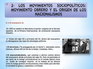 * 2- LOS MOVIMIENTOS SOCIOPOLÍTICOS:
MOVIMIENTO OBRERO Y EL ORIGEN DE LOS
NACIONALISMOS
b.1) El anarquismo (I).
-En 1870 se celebró en Barcelona el primer congreso de la Sección
española de la Primera Internacional, de orientación anarquista
(Fanelli).
-A finales del siglo XIX y principios del XX, dentro del anarquismo
se distinguieron dos tipos de estrategias políticas:
1-El terrorismo (“la propaganda por el hecho”). Atentados contra
Cánovas, Alfonso XIII (el día de su boda), Canalejas, Dato…
2-El anarcosindicalismo, que comenzó a abrirse camino dentro
del anarquismo desde principios del siglo XX. Esta vía planteaba el
uso tanto de la huelga (reivindicativa) en el mundo laboral como
un medio de conseguir mejoras en el trabajo de los obreros
como la huelga general (revolucionaria) como medio para derribar
la sociedad burguesa y capitalista y el Estado
 