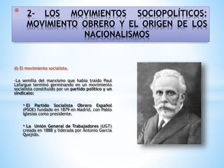 * 2- LOS MOVIMIENTOS SOCIOPOLÍTICOS:
MOVIMIENTO OBRERO Y EL ORIGEN DE LOS
NACIONALISMOS
d) El movimiento socialista.
-La semilla del marxismo que había traído Paul
Lafargue terminó germinando en un movimiento
socialista constituido por un partido político y un
sindicato:
• El Partido Socialista Obrero Español
(PSOE) fundado en 1879 en Madrid, con Pablo
Iglesias como presidente.
• La Unión General de Trabajadores (UGT)
creada en 1888 y liderada por Antonio García
Quejido.
 