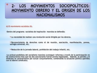 * 2- LOS MOVIMIENTOS SOCIOPOLÍTICOS:
MOVIMIENTO OBRERO Y EL ORIGEN DE LOS
NACIONALISMOS
d) El movimiento socialista (II).
-Dentro del programa socialista de inspiración marxista se defendía:
• La necesidad de realizar una revolución social dirigida por los obreros.
• Reconocimiento de derechos como el de reunión, asociación, manifestación, prensa,
sufragio universal, etc.
• Reducción de la jornada laboral, prohibición del trabajo infantil, etc.
-La actitud posibilista del socialismo marxista (conseguir reformas a través de la participación en
las instituciones) hizo que las dos asociaciones fueran pronto legalizadas. Además, el partido y el
sindicato se caracterizaron por actuar conjuntamente, combinando la actuación política (partido)
con la laboral (sindicato).
 