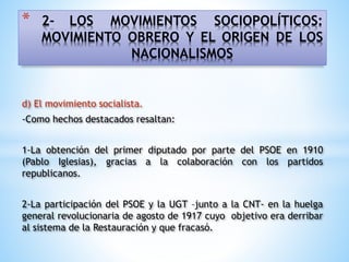 * 2- LOS MOVIMIENTOS SOCIOPOLÍTICOS:
MOVIMIENTO OBRERO Y EL ORIGEN DE LOS
NACIONALISMOS
d) El movimiento socialista.
-Como hechos destacados resaltan:
1-La obtención del primer diputado por parte del PSOE en 1910
(Pablo Iglesias), gracias a la colaboración con los partidos
republicanos.
2-La participación del PSOE y la UGT –junto a la CNT- en la huelga
general revolucionaria de agosto de 1917 cuyo objetivo era derribar
al sistema de la Restauración y que fracasó.
 