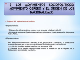 * 2- LOS MOVIMIENTOS SOCIOPOLÍTICOS:
MOVIMIENTO OBRERO Y EL ORIGEN DE LOS
NACIONALISMOS
c) Orígenes del regionalismo nacionalista.
-Orígenes remotos:
• El desarrollo del nacionalismo europeo en la segunda mitad del siglo XIX .
• El recuerdo latente del Estado descentralizado existente en España antes de los Decretos de
Nueva Planta.
-Orígenes cercanos:
• El desarrollo económico en Cataluña y el País Vasco que va a contribuir a la formación de
una clase burguesa que va a crear unas señas de identidad propias (nacionalismo).
•La crisis del identidad nacional española tras la crisis de 1898.
•La defensa de un modelo descentralizado frente al establecido por el régimen de la
Restauración (centralizador y unitario).
 