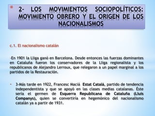 * 2- LOS MOVIMIENTOS SOCIOPOLÍTICOS:
MOVIMIENTO OBRERO Y EL ORIGEN DE LOS
NACIONALISMOS
c.1. El nacionalismo catalán
-En 1901 la Lliga ganó en Barcelona. Desde entonces las fuerzas dominantes
en Cataluña fueron los conservadores de la Lliga regionalista y los
republicanos de Alejandro Lerroux, que relegaron a un papel marginal a los
partidos de la Restauración.
- 3-Más tarde en 1922, Francesc Maciá Estat Catalá, partido de tendencia
independentista y que se apoyó en las clases medias catalanas. Éste
sería el germen de Esquerra Republicana de Cataluña (Lluis
Companys), quien se convertiría en hegemónico del nacionalismo
catalán ya a partir de 1931.
 