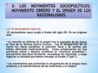 * 2- LOS MOVIMIENTOS SOCIOPOLÍTICOS:
MOVIMIENTO OBRERO Y EL ORIGEN DE LOS
NACIONALISMOS
c.2. El nacionalismo vasco (I).
-El nacionalismo vasco surgió a finales del siglo XIX. En sus orígenes
está:
• La reacción en defensa de lo propio tras la supresión de los fueros
al final de la Tercera Guerra Carlista. Con la desaparición de los
fueros los vascos perdieron la exención fiscal y de quintas que
habían disfrutado tradicionalmente. Como compensación las tres
provincias vascas y Navarra recibieron el “concierto económico”,
que permitía que estos territorios recaudaran los impuestos y luego
negociar la cantidad que debían entregar al Estado (“cupo”).
• Los movimientos que promovían la recuperación de la lengua vasca
(euskera) y el mantenimiento de las tradiciones y la religión.
 