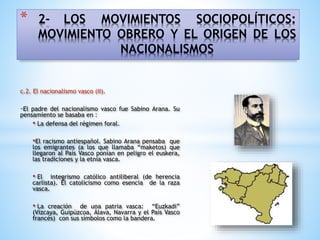 * 2- LOS MOVIMIENTOS SOCIOPOLÍTICOS:
MOVIMIENTO OBRERO Y EL ORIGEN DE LOS
NACIONALISMOS
c.2. El nacionalismo vasco (II).
-El padre del nacionalismo vasco fue Sabino Arana. Su
pensamiento se basaba en :
• La defensa del régimen foral.
•El racismo antiespañol. Sabino Arana pensaba que
los emigrantes (a los que llamaba “maketos) que
llegaron al País Vasco ponían en peligro el euskera,
las tradiciones y la etnia vasca.
• El integrismo católico antiliberal (de herencia
carlista). El catolicismo como esencia de la raza
vasca.
• La creación de una patria vasca: “Euzkadi”
(Vizcaya, Guipúzcoa, Álava, Navarra y el País Vasco
francés) con sus símbolos como la bandera.
 