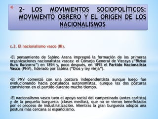 * 2- LOS MOVIMIENTOS SOCIOPOLÍTICOS:
MOVIMIENTO OBRERO Y EL ORIGEN DE LOS
NACIONALISMOS
c.2. El nacionalismo vasco (III).
-El pensamiento de Sabino Arana impregnó la formación de los primeras
organizaciones nacionalistas vascas: el Consejo General de Vizcaya (“Bizkai
Buru Batzarra”) en 1894 y, poco después, en 1895 el Partido Nacionalista
Vasco (PNV), liderado por Sabina (“Dios y ley vieja”).
-El PNV comenzó con una postura independentista aunque luego fue
evolucionando hacia postulados autonomistas, aunque las dos posturas
convivieron en el partido durante mucho tiempo.
-El nacionalismo vasco tuvo el apoyo social del campesinado (antes carlista)
y de la pequeña burguesía (clases medias), que no se vieron beneficiados
por el proceso de industrialización. Mientras la gran burguesía adoptó una
postura más cercana al españolismo.
 