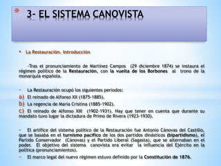• La Restauración. Introducción
-Tras el pronunciamiento de Martínez Campos (29 diciembre 1874) se instaura el
régimen político de la Restauración, con la vuelta de los Borbones al trono de la
monarquía española.
- La Restauración ocupó los siguientes periodos:
a) El reinado de Alfonso XII (1875-1885).
b) La regencia de María Cristina (1885-1902).
c) El reinado de Alfonso XIII (1902-1931). Hay que tener en cuenta que durante su
mandato tuvo lugar la dictadura de Primo de Rivera (1923-1930).
- El artífice del sistema político de la Restauración fue Antonio Cánovas del Castillo,
que se basaba en el turnismo pacifico de los dos partidos dinásticos (bipartidismo), el
Partido Conservador (Cánovas) y el Partido Liberal (Sagasta), que se alternaban en el
poder. El objetivo del sistema canovista era evitar la influencia del Ejército en la
política (pronunciamientos).
- El marco legal del nuevo régimen estuvo definido por la Constitución de 1876.
* 3- EL SISTEMA CANOVISTA
 