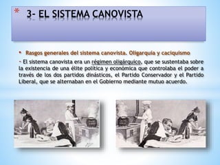 • Rasgos generales del sistema canovista. Oligarquía y caciquismo
- El sistema canovista era un régimen oligárquico, que se sustentaba sobre
la existencia de una élite política y económica que controlaba el poder a
través de los dos partidos dinásticos, el Partido Conservador y el Partido
Liberal, que se alternaban en el Gobierno mediante mutuo acuerdo.
* 3- EL SISTEMA CANOVISTA
 