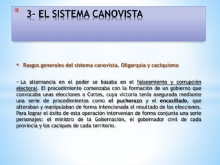 • Rasgos generales del sistema canovista. Oligarquía y caciquismo
- La alternancia en el poder se basaba en el falseamiento y corrupción
electoral. El procedimiento comenzaba con la formación de un gobierno que
convocaba unas elecciones a Cortes, cuya victoria tenía asegurada mediante
una serie de procedimientos como el pucherazo y el encasillado, que
alteraban y manipulaban de forma intencionada el resultado de las elecciones.
Para lograr el éxito de esta operación intervenían de forma conjunta una serie
personajes: el ministro de la Gobernación, el gobernador civil de cada
provincia y los caciques de cada territorio.
* 3- EL SISTEMA CANOVISTA
 