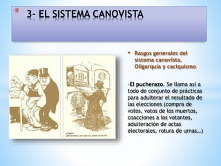 • Rasgos generales del
sistema canovista.
Oligarquía y caciquismo
-El pucherazo. Se llama así a
todo de conjunto de prácticas
para adulterar el resultado de
las elecciones (compra de
votos, votos de los muertos,
coacciones a los votantes,
adulteración de actas
electorales, rotura de urnas…)
* 3- EL SISTEMA CANOVISTA
 