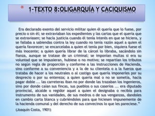 Era declarado exento del servicio militar quien él quería que lo fuese, por
precio o sin él; se extraviaban los expedientes y las cartas que el quería que
se extraviasen; se hacía justicia cuando él tenía interés en que se hiciera, y
se fallaba a sabiendas contra la ley cuando no tenía razón aquel a quien el
quería favorecer; se encarcelaba a quien el tenía por bien, siquiera fuese el
más inocente; a quien quería librar de la cárcel lo libraba, sacándolo sin
fianza, aunque se tratase de un criminal; se imponían multas si era su
voluntad que se impusieran, hubiese o no motivo; se repartían los tributos
no según regla de proporción y conforme a las instrucciones de Hacienda,
sino conforme a su conveniencia y a la de su clientela o a la fuerza que
trataba de hacer a los neutrales o al castigo que quería imponerles por su
desprecio o por su entereza; a quien quería mal o no se sometía, hacía
pagar doble ... las carreteras iban no por donde las trazaban los ingenieros,
sino por donde caían sus fincas, sus pueblos o sus caseríos ... era diputado
provincial, alcalde o regidor aquel a quien el designaba o recibía para
instrumento de sus vanidades, de sus medros o de sus venganzas, dandoles
en cambio carta blanca y cubriéndoles para que hiciesen impunemente de
la hacienda comunal y del derecho de sus convecinos lo que les pareciese.”
(Joaquín Costa, 1901)
* 1-TEXTO 8:OLIGARQUÍA Y CACIQUISMO
 