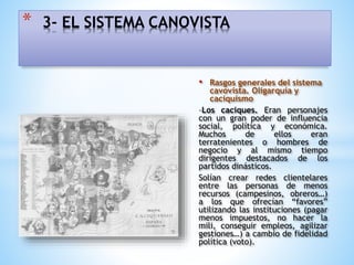 • Rasgos generales del sistema
cavovista. Oligarquía y
caciquismo
-Los caciques. Eran personajes
con un gran poder de influencia
social, política y económica.
Muchos de ellos eran
terratenientes o hombres de
negocio y al mismo tiempo
dirigentes destacados de los
partidos dinásticos.
Solían crear redes clientelares
entre las personas de menos
recursos (campesinos, obreros…)
a los que ofrecían “favores”
utilizando las instituciones (pagar
menos impuestos, no hacer la
mili, conseguir empleos, agilizar
gestiones…) a cambio de fidelidad
política (voto).
* 3- EL SISTEMA CANOVISTA
 