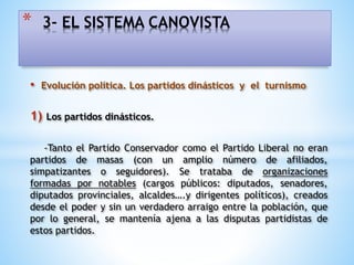 • Evolución política. Los partidos dinásticos y el turnismo
1) Los partidos dinásticos.
-Tanto el Partido Conservador como el Partido Liberal no eran
partidos de masas (con un amplio número de afiliados,
simpatizantes o seguidores). Se trataba de organizaciones
formadas por notables (cargos públicos: diputados, senadores,
diputados provinciales, alcaldes….y dirigentes políticos), creados
desde el poder y sin un verdadero arraigo entre la población, que
por lo general, se mantenía ajena a las disputas partidistas de
estos partidos.
* 3- EL SISTEMA CANOVISTA
 