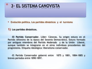 • Evolución política. Los partidos dinásticos y el turnismo
1) Los partidos dinásticos.
-El Partido Conservador. Líder: Cánovas. Su origen estuvo en el
Partido Alfonsino de la época del Sexenio Democrático. Estuvo formado
por antiguos miembros del Partido Moderado y de la Unión Liberal,
aunque también se integraron en el otros individuos procedentes del
progresismo. Etiqueta ideológica: liberalismo conservador.
-El Partido Conservador gobernó entre 1875 y 1881, 1884-1885 y
breves periodos entre 1890-1897.
* 3- EL SISTEMA CANOVISTA
 