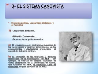 • Evolución política. Los partidos dinásticos y
el turnismo
1) Los partidos dinásticos.
-El Partido Conservador.
-De su acción de gobierno resalta:
a) El reforzamiento del centralismo (supresión de
los fueros vascos y navarros, sometimiento de los
ayuntamientos y diputaciones provinciales al
control del Gobierno central).
b) La limitación de las libertades y derechos
reconocidos en la Constitución de 1876 , por
ejemplo, la libertad de cátedra (expulsión de
varios catedráticos de la Universidad de Madrid,
que fundarían en 1876, la Institución Libre de
Enseñanza, dirigida por Giner de los Ríos)
* 3- EL SISTEMA CANOVISTA
 