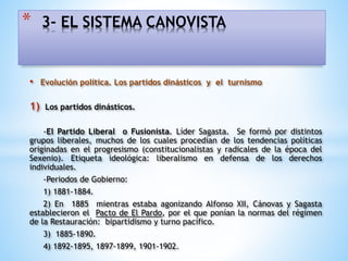 • Evolución política. Los partidos dinásticos y el turnismo
1) Los partidos dinásticos.
-El Partido Liberal o Fusionista. Líder Sagasta. Se formó por distintos
grupos liberales, muchos de los cuales procedían de los tendencias políticas
originadas en el progresismo (constitucionalistas y radicales de la época del
Sexenio). Etiqueta ideológica: liberalismo en defensa de los derechos
individuales.
-Periodos de Gobierno:
1) 1881-1884.
2) En 1885 mientras estaba agonizando Alfonso XII, Cánovas y Sagasta
establecieron el Pacto de El Pardo, por el que ponían la normas del régimen
de la Restauración: bipartidismo y turno pacífico.
3) 1885-1890.
4) 1892-1895, 1897-1899, 1901-1902.
* 3- EL SISTEMA CANOVISTA
 