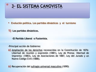 • Evolución política. Los partidos dinásticos y el turnismo
1) Los partidos dinásticos.
-El Partido Liberal o Fusionista.
-Principal acción de Gobierno:
a) Ampliación de los derechos reconocidos en la Constitución de 1876:
Libertad de reunión y expresión (1881), Ley de Prensa –libertad de
imprenta- (1883), Ley de Asociaciones de 1887, Ley del Jurado y un
Nuevo Código Civil (1888).
a) Recuperación del sufragio universal masculino (1890)
* 3- EL SISTEMA CANOVISTA
 