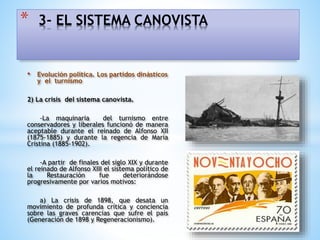 • Evolución política. Los partidos dinásticos
y el turnismo
2) La crisis del sistema canovista.
-La maquinaria del turnismo entre
conservadores y liberales funcionó de manera
aceptable durante el reinado de Alfonso XII
(1875-1885) y durante la regencia de María
Cristina (1885-1902).
-A partir de finales del siglo XIX y durante
el reinado de Alfonso XIII el sistema político de
la Restauración fue deteriorándose
progresivamente por varios motivos:
a) La crisis de 1898, que desata un
movimiento de profunda crítica y conciencia
sobre las graves carencias que sufre el país
(Generación de 1898 y Regeneracionismo).
* 3- EL SISTEMA CANOVISTA
 