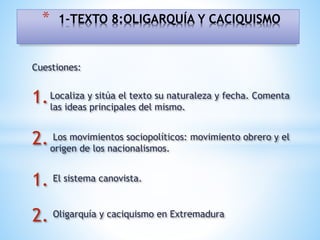 Cuestiones:
1.Localiza y sitúa el texto su naturaleza y fecha. Comenta
las ideas principales del mismo.
2. Los movimientos sociopolíticos: movimiento obrero y el
origen de los nacionalismos.
1. El sistema canovista.
2. Oligarquía y caciquismo en Extremadura
* 1-TEXTO 8:OLIGARQUÍA Y CACIQUISMO
 