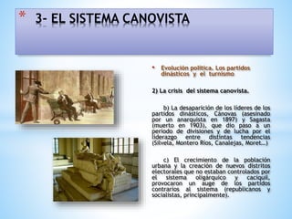 • Evolución política. Los partidos
dinásticos y el turnismo
2) La crisis del sistema canovista.
b) La desaparición de los líderes de los
partidos dinásticos, Cánovas (asesinado
por un anarquista en 1897) y Sagasta
(muerto en 1903), que dio paso a un
periodo de divisiones y de lucha por el
liderazgo entre distintas tendencias
(Silvela, Montero Ríos, Canalejas, Moret…)
c) El crecimiento de la población
urbana y la creación de nuevos distritos
electorales que no estaban controlados por
el sistema oligárquico y caciquil,
provocaron un auge de los partidos
contrarios al sistema (republicanos y
socialistas, principalmente).
* 3- EL SISTEMA CANOVISTA
 
