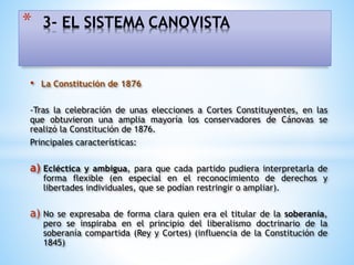 • La Constitución de 1876
-Tras la celebración de unas elecciones a Cortes Constituyentes, en las
que obtuvieron una amplia mayoría los conservadores de Cánovas se
realizó la Constitución de 1876.
Principales características:
a) Ecléctica y ambigua, para que cada partido pudiera interpretarla de
forma flexible (en especial en el reconocimiento de derechos y
libertades individuales, que se podían restringir o ampliar).
a) No se expresaba de forma clara quien era el titular de la soberanía,
pero se inspiraba en el principio del liberalismo doctrinario de la
soberanía compartida (Rey y Cortes) (influencia de la Constitución de
1845)
* 3- EL SISTEMA CANOVISTA
 