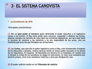 • La Constitución de 1876
-Principales características:
c) Dar un gran poder al monarca quien detentaba el poder ejecutivo y el legislativo
(junto a las Cortes). El Rey tenía poder para convocar, suspender o disolver las Cortes,
además contaba con derecho de veto sobre las iniciativas legislativas, por otro lado tenía
la facultad de nombrar a los ministros y no era responsable de sus actos, sino sus
ministros que eran los que firmaban sus actuaciones.
d) Las Cortes, que ejercían el poder legislativo junto al Rey, eran bicamerales (Congreso
de los Diputados y Senado). Ambas cámaras tenían el mismo poder (excepto en el asunto
de los impuestos). El Congreso de Diputados era electivo en su totalidad, en cambio solo
el Senado la mitad de los senadores se elegía en elecciones, el resto eran senadores por
derecho propio, otros eran senadores vitalicios y otros por designación real.
e) El poder judicial residía en los Tribunales de Justicia.
* 3- EL SISTEMA CANOVISTA
 