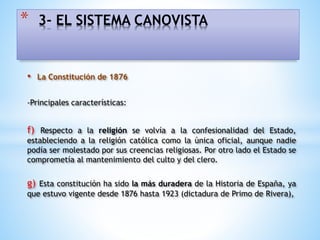 • La Constitución de 1876
-Principales características:
f) Respecto a la religión se volvía a la confesionalidad del Estado,
estableciendo a la religión católica como la única oficial, aunque nadie
podía ser molestado por sus creencias religiosas. Por otro lado el Estado se
comprometía al mantenimiento del culto y del clero.
g) Esta constitución ha sido la más duradera de la Historia de España, ya
que estuvo vigente desde 1876 hasta 1923 (dictadura de Primo de Rivera),
* 3- EL SISTEMA CANOVISTA
 