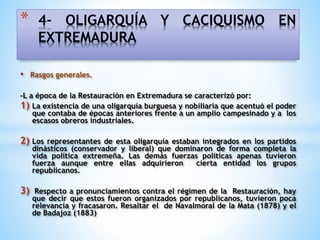 • Rasgos generales.
-L a época de la Restauración en Extremadura se caracterizó por:
1) La existencia de una oligarquía burguesa y nobiliaria que acentuó el poder
que contaba de épocas anteriores frente a un amplio campesinado y a los
escasos obreros industriales.
2) Los representantes de esta oligarquía estaban integrados en los partidos
dinásticos (conservador y liberal) que dominaron de forma completa la
vida política extremeña. Las demás fuerzas políticas apenas tuvieron
fuerza aunque entre ellas adquirieron cierta entidad los grupos
republicanos.
3) Respecto a pronunciamientos contra el régimen de la Restauración, hay
que decir que estos fueron organizados por republicanos, tuvieron poca
relevancia y fracasaron. Resaltar el de Navalmoral de la Mata (1878) y el
de Badajoz (1883)
* 4- OLIGARQUÍA Y CACIQUISMO EN
EXTREMADURA
 