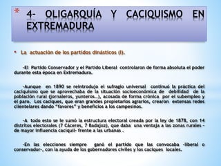 • La actuación de los partidos dinásticos (I).
-El Partido Conservador y el Partido Liberal controlaron de forma absoluta el poder
durante esta época en Extremadura.
-Aunque en 1890 se reintrodujo el sufragio universal continuó la práctica del
caciquismo que se aprovechaba de la situación socioeconómica de debilidad de la
población rural (jornaleros, yunteros…), acosada de forma crónica por el subempleo y
el paro. Los caciques, que eran grandes propietarios agrarios, crearon extensas redes
clientelares dando “favores” y beneficios a los campesinos.
-A todo esto se le sumó la estructura electoral creada por la ley de 1878, con 14
distritos electorales (7 Cáceres, 7 Badajoz), que daba una ventaja a las zonas rurales –
de mayor influencia caciquil- frente a las urbanas .
-En las elecciones siempre ganó el partido que las convocaba –liberal o
conservador-, con la ayuda de los gobernadores civiles y los caciques locales.
* 4- OLIGARQUÍA Y CACIQUISMO EN
EXTREMADURA
 