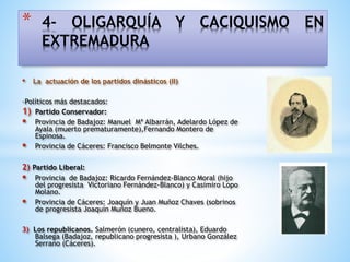 • La actuación de los partidos dinásticos (II)
-Políticos más destacados:
1) Partido Conservador:
 Provincia de Badajoz: Manuel Mª Albarrán, Adelardo López de
Ayala (muerto prematuramente),Fernando Montero de
Espinosa.
 Provincia de Cáceres: Francisco Belmonte Vilches.
2) Partido Liberal:
 Provincia de Badajoz: Ricardo Fernández-Blanco Moral (hijo
del progresista Victoriano Fernández-Blanco) y Casimiro Lopo
Molano.
 Provincia de Cáceres: Joaquín y Juan Muñoz Chaves (sobrinos
de progresista Joaquín Muñoz Bueno.
3) Los republicanos. Salmerón (cunero, centralista), Eduardo
Balsega (Badajoz, republicano progresista ), Urbano González
Serrano (Cáceres).
* 4- OLIGARQUÍA Y CACIQUISMO EN
EXTREMADURA
 