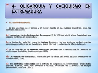 • La conflictividad social
- Se dio sobretodo en el campo y en menor medida en las ciudades (industria). Entre los
conflictos destacaron:
a) Los motines contra los impuestos de consumo. El de 1898 que afectó a toda España tuvo una
especial incidencia en Extremadura.
b) A finales del siglo XIX, entre las huelgas destacaron las que se dieron en las industrias
corchotaponera (Jerez de los Caballeros), textil (Hervás) y en la minería (Zarza la Mayor).
c) La reclamación de los derechos comunales perdidos con la desamortización. Resaltar el
conflicto por los baldíos de Alburquerque (1899).
d) Los motines de subsistencia. Provocados por la subida del precio del pan. Destacaron en
Cáceres (1892, 1920).
a) Los conflictos relacionados con la entrada de campesinos en determinadas propiedades
(bellota, aceituna, leña), que afectaron a distintas localidades de la provincia de Badajoz
(Montemolín, Calera de León…)
* 4- OLIGARQUÍA Y CACIQUISMO EN
EXTREMADURA
 